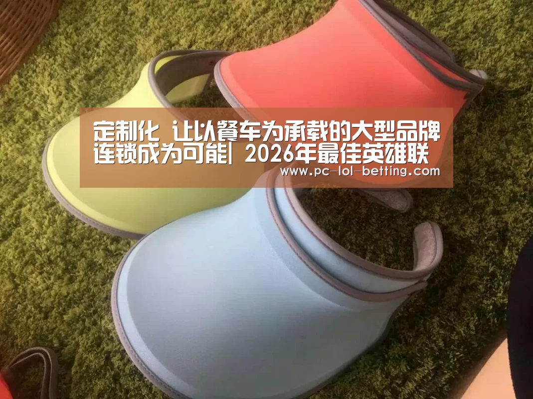 
定制化 让以餐车为承载的大型品牌连锁成为可能| 2026年