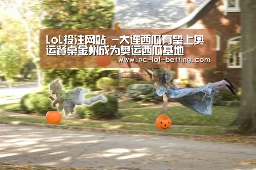 LoL投注网站 -大连西瓜有望上奥运餐桌金州成为奥运西瓜基地(图3) LoL投注网站